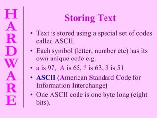 Storing Text Text is stored using a special set of codes called ASCII. Each symbol (letter, number etc) has its own unique code e.g.  a   is 97,   A   is 65,   ?   is 63,   3   is 51 ASCII  ( A merican   S tandard   C ode for   I nformation   I nterchange ) One ASCII code is one byte long (eight bits). 