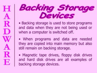 Backing storage is used to store programs and data when they are not being used or when a computer is switched off.  When programs and data are needed they are copied into main memory but also still remain on backing storage.  Magnetic tape drives, floppy disk drives and hard disk drives are all examples of backing storage devices.  Backing Storage  Devices 