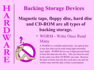 WORM - Write Once Read Many A WORM is a  writable optical disc. An optical disc is any disc that can be read using light (normally laser light).  WORM drives use a high powered laser to burn the data into the disc.  This can then be read in the same way that CD-ROM's are read.  Because the data is burnt onto the disc each disc can only be written once and the data written is permanent. Magnetic tape, floppy disc, hard disc and CD-ROM are all types of backing storage. Backing Storage Devices ? 