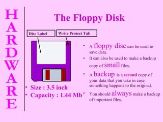 A   floppy disc   can be used to save data. It can also be used to make a backup copy of   small   files. A   backup  is a   second   copy of your data that you take in case something happens to the original. You should   always   make a backup of important files. Write Protect Tab Disc Label The Floppy Disk   Size : 3.5 inch Capacity : 1.44 Mb 