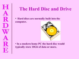 The Hard Disc and Drive Hard discs are normally built into the computer. In a modern home PC the hard disc would typically store 10Gb of data or more.   