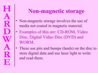 Non-magnetic storage Non-magnetic storage involves the use of media not coated in magnetic material. Examples of this are: CD-ROM, Video Disc, Digital Video Disc (DVD) and WORM. These use pits and bumps (lands) on the disc to store digital data and use laser light to write and read them. 