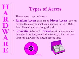 Types of Access There are two types of access Random Access   (also called   Direct Access )   devices retrieve the data you want straight away e.g. CD-ROM drive, Hard disc drive, floppy disc drive. Sequential   (also called   Serial ) devices have to move through all the data, record after record, to find the data you need e.g. Cassette tape, magnetic tape. 