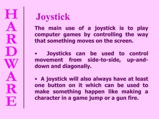 Joystick The main use of a joystick is to play computer games by controlling the way that something moves on the screen.  Joysticks can be used to control movement from side-to-side, up-and-down and diagonally.  A joystick will also always have at least one button on it which can be used to make something happen like making a character in a game jump or a gun fire. 