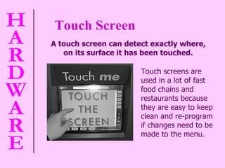 Touch Screen A touch screen can detect exactly where,  on its surface it has been touched.   Touch screens are used in a lot of fast food chains and restaurants because they are easy to keep clean and re-program if changes need to be made to the menu. 