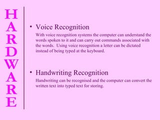 Voice Recognition  With voice recognition systems the computer can understand the words spoken to it and can carry out commands associated with the words.  Using voice recognition a letter can be dictated instead of being typed at the keyboard. Handwriting Recognition Handwriting can be  recognised  and the computer can convert the written text into typed text for storing. 