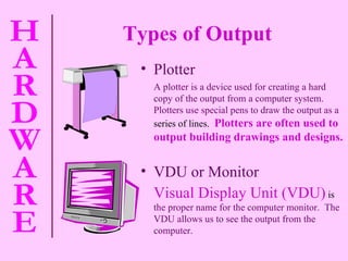 Types of Output   VDU or Monitor Visual Display Unit (VDU)  is  the proper name for the computer monitor.  The VDU allows us to see the output from the computer. Plotter A plotter is a device used for creating a hard copy of the output from a computer system.  Plotters use special pens to draw the output as a  series of lines.  Plotters are often used to output building drawings and designs. 
