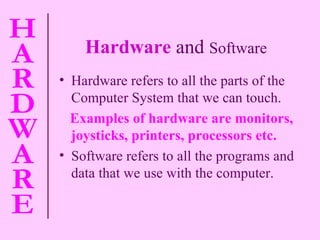 Hardware   and  Software Hardware refers to all the parts of the Computer System that we can touch. Examples of hardware are monitors, joysticks, printers, processors etc. Software refers to all the programs and data that we use with the computer. 