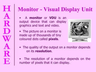 Monitor - Visual Display Unit The quality of the output on a monitor depends  on its  resolution . The resolution of a monitor depends on the number of pixels that it can display.  A  monitor  or  VDU  is an output device that can display graphics and text and video.  The picture on a monitor is made up of thousands of tiny coloured dots called  pixels . 