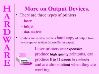 More on Output Devices. There are three types of printers  laser  inkjet dot-matrix Printers are used to create a   hard copy   of output from the computer system (normally on paper). Laser printers are   expensive,   produce   high quality   printouts, can produce   8 to 12 pages in a minute   and are almost   silent   when they are working. 
