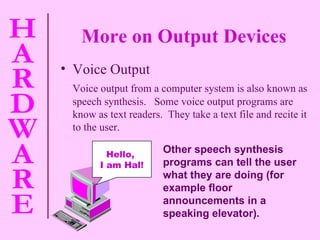 More on Output Devices Voice Output Voice output from a computer system is also known as speech synthesis.  Some voice output programs are know as text readers.  They take a text file and recite it to the user. Other speech synthesis programs can tell the user what they are doing (for example floor announcements in a speaking elevator). Hello,  I am Hal! 