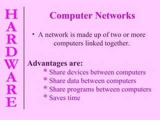 A network is made up of two or more computers linked together. Advantages are: Share devices between computers Share data between computers Share programs between computers Saves time Computer Networks 