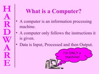 A computer is an information processing machine. A computer only follows the instructions it is given. Data is Input, Processed and then Output. What is a Computer? I’m ONLY a  machine! 