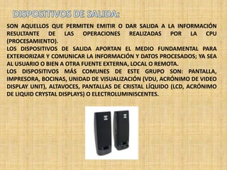 SON AQUELLOS QUE PERMITEN EMITIR O DAR SALIDA A LA INFORMACIÓN
RESULTANTE DE LAS OPERACIONES REALIZADAS POR LA CPU
(PROCESAMIENTO).
LOS DISPOSITIVOS DE SALIDA APORTAN EL MEDIO FUNDAMENTAL PARA
EXTERIORIZAR Y COMUNICAR LA INFORMACIÓN Y DATOS PROCESADOS; YA SEA
AL USUARIO O BIEN A OTRA FUENTE EXTERNA, LOCAL O REMOTA.
LOS DISPOSITIVOS MÁS COMUNES DE ESTE GRUPO SON: PANTALLA,
IMPRESORA, BOCINAS, UNIDAD DE VISUALIZACIÓN (VDU, ACRÓNIMO DE VIDEO
DISPLAY UNIT), ALTAVOCES, PANTALLAS DE CRISTAL LÍQUIDO (LCD, ACRÓNIMO
DE LIQUID CRYSTAL DISPLAYS) O ELECTROLUMINISCENTES.
 