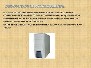 LOS DISPOSITIVOS DE PROCESAMIENTO SON MUY BASICOS PARA EL
CORRECTO FUNCIONAMIENTO DE LA COMPUTADORA, YA QUE SIN ESTOS
DISPOSITIVOS NO SE PODRIAN REALIZAR TAREAS ASIGANADAS POR UN
USUARIO ENTRE OTRAS ACTIVIDADES.
ENTRE ESTOS DISPOSITIVOS SE ENCUENTRA EL CPU, Y LAS MEMORIAS RAM
Y ROM.
 