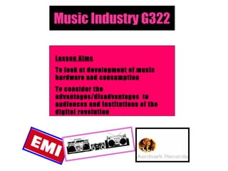 Music Industry G322
Lesson Aims
To look at development of music
hardware and consumption
To consider the
advantages/disadvantages to
audiences and institutions of the
digital revolution
 