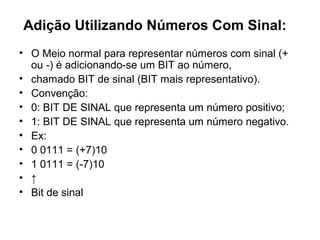 Adição Utilizando Números Com Sinal:
• O Meio normal para representar números com sinal (+
ou -) é adicionando-se um BIT ao número,
• chamado BIT de sinal (BIT mais representativo).
• Convenção:
• 0: BIT DE SINAL que representa um número positivo;
• 1: BIT DE SINAL que representa um número negativo.
• Ex:
• 0 0111 = (+7)10
• 1 0111 = (-7)10
• ↑
• Bit de sinal
 