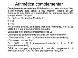 Aritmética complementar
• Complemento Aritmético: É definido como sendo o que falta
a um número para atingir o seu módulo. Módulo de um
número de um dígito é a quantidade de números diferentes
que podemos distinguir.
• Ex: Sistema Decimal -> Módulo 10
• 2 -> 8
• 4 -> 6
• No sistema binário, composto por dois símbolos, isto é, os
BITS 0 e 1, um é complemento do outro.
• Subtração no sistema complemento-de-2:
• Obtenção do complemento-de-2 de um número binário:
• - Troca-se cada 0 por 1 e vice-versa (complemento-de-1);
• - Soma-se 1 ao resultado.
• Ex.: 1001 0110 (complemento-de-1) + 1 = 0111⇒
(complemento-de-2)
• OBS: A principal vantagem do uso de complemento é
executar a SUBTRAÇÃO pelo processo da ADIÇÃO.
 