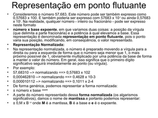 Representação em ponto flutuante
• Consideremos o número 57,683. Este número pode ser também expresso como
0,57683 x 100. E também poderia ser expresso com 57683 x 10-3
ou ainda 0,57683
x 102
. Na realidade, qualquer número - inteiro ou fracionário - pode ser expresso
neste formato
• número x base expoente, em que variamos duas coisas: a posição da vírgula
(que delimita a parte fracionária) e a potência à qual elevamos a base. Essa
representação é denominada representação em ponto flutuante, pois o ponto
varia sua posição, modificando, em conseqüência, o valor representado.
• Representação Normalizada:
• Na representação normalizada, o número é preparado movendo a vírgula para a
direita ou para a esquerda de forma que o número seja menor que 1, o mais
próximo possível de 1, obviamente multiplicado por uma potência da base de forma
a manter o valor do número. Em geral, isso significa que o primeiro dígito
significativo seguirá imediatamente ao ponto (ou vírgula).
• Por exemplo:
• 57,68310 --> normalizando ==> 0,57683 x 102
• 0,000462810 --> normalizando ==> 0,4628 x 10-3
• 0,000010112 --> normalizando ==> 0,1011 x 2-4
• De forma genérica, podemos representar a forma normalizada:
• ± número x base ±expoente
• A parte do número representado dessa forma normalizada (os algarismos
significativos), damos o nome de mantissa.e portanto podemos representar:
• ± 0,M x B ± e
onde M é a mantissa, B é a base e e é o expoente.
 