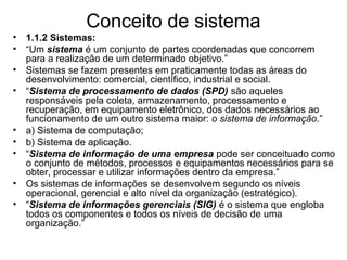 Conceito de sistema
• 1.1.2 Sistemas:
• “Um sistema é um conjunto de partes coordenadas que concorrem
para a realização de um determinado objetivo.”
• Sistemas se fazem presentes em praticamente todas as áreas do
desenvolvimento: comercial, científico, industrial e social.
• “Sistema de processamento de dados (SPD) são aqueles
responsáveis pela coleta, armazenamento, processamento e
recuperação, em equipamento eletrônico, dos dados necessários ao
funcionamento de um outro sistema maior: o sistema de informação.”
• a) Sistema de computação;
• b) Sistema de aplicação.
• “Sistema de informação de uma empresa pode ser conceituado como
o conjunto de métodos, processos e equipamentos necessários para se
obter, processar e utilizar informações dentro da empresa.”
• Os sistemas de informações se desenvolvem segundo os níveis
operacional, gerencial e alto nível da organização (estratégico).
• “Sistema de informações gerenciais (SIG) é o sistema que engloba
todos os componentes e todos os níveis de decisão de uma
organização.”
 