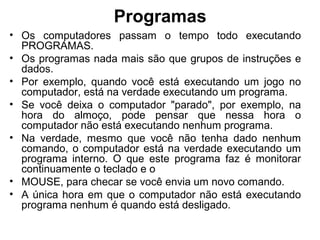 Programas
• Os computadores passam o tempo todo executando
PROGRAMAS.
• Os programas nada mais são que grupos de instruções e
dados.
• Por exemplo, quando você está executando um jogo no
computador, está na verdade executando um programa.
• Se você deixa o computador "parado", por exemplo, na
hora do almoço, pode pensar que nessa hora o
computador não está executando nenhum programa.
• Na verdade, mesmo que você não tenha dado nenhum
comando, o computador está na verdade executando um
programa interno. O que este programa faz é monitorar
continuamente o teclado e o
• MOUSE, para checar se você envia um novo comando.
• A única hora em que o computador não está executando
programa nenhum é quando está desligado.
 