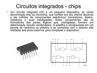 Circuitos integrados - chips
• Um circuito integrado (CI) é um pequeno dispositivo, às vezes
denominado chip ou microchip, que contém em seu interior dezenas
e ate milhões de componentes eletrônicos: transistores, diodos,
resistores e suas interligações. Estes componentes são os
formadores das portas lógicas que, interligadas, formam um
determinado circuito combinatório. A pastilha é encapsulada em um
pacote de cerâmica ou plástico e as conexões com o exterior são
soldadas aos pinos externos para completar o dispositivo.
 