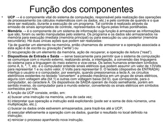 Função dos componentes
• UCP → é o componente vital do sistema de computação, responsável pela realização das operações
de processamento (os cálculos matemáticos com os dados, etc.) e pelo controle de quando e o que
deve ser realizado, durante a execução de um programa. Tal controle é realizado através da
emissão de sinais apropriados de controle, representados na figura pelas linhas pontilhadas.
• Memória → é o componente de um sistema de informação cuja função é armazenar as informações
que são, foram ou serão manipuladas pelo sistema. Os programa e os dados são armazenados na
memória para execução imediata (memória principal) ou para execução ou uso posterior (memória
secundária). Há duas únicas ações que podem ser realizadas:
1)a de guardar um elemento na memória, então chamamos de armazenar e a operação associada a
esta ação é de escrita ou gravação (“write”) ou
2) recuperação de um elemento da memória, ação de recuperar, e operação de leitura (“read”).
• Dispositivos de Entrada e Saída → serve basicamente para permitir que o sistema de computação
se comunique com o mundo externo, realizando ainda, a interligação, a conversão das linguagens
do sistema para a linguagem do meio externo e vice-versa. Os seres humanos entendem símbolos
como A, b, *, ?, etc. e o computador entende sinais elétricos que podem assumir um valor de +3Volts
para representar 1 e ou outro valor, 0 Volts para representar 0. O teclado (dispositivo de ENTRADA)
interliga o usuário e o computador, por exemplo, quando pressionamos a tecla A, os circuitos
eletrônicos existentes no teclado “convertem” a pressão mecânica em um grupo de sinais elétricos,
alguns com voltagem alta (bit 1) e outras com voltagem baixa (bit 0), que corresponde, para o
computador, ao caractere A. Os dispositivos de SAÍDA operam de modo semelhante, porém em
sentido inverso, do computador para o mundo exterior, convertendo os sinais elétricos em símbolos
conhecidos por nós.
• A função da UCP consiste, então, em:
a) buscar uma instrução na memória, uma de cada vez;
b) interpretar que operação a instrução está explicitando (pode ser e soma de dois números, uma
multiplicação, etc.);
c) buscar os dados onde estiverem armazenados, para trazê-los até a UCP;
d) executar efetivamente a operação com os dados, guardar o resultado no local definido na
instrução;
e) reiniciar o processo apanhando nova instrução.
 