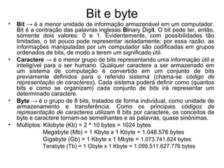 Bit e byte
• Bit → é a menor unidade de informação armazenável em um computador.
Bit é a contração das palavras inglesas Binary Digit. O bit pode ter, então,
somente dois valores: 0 e 1. Evidentemente, com possibilidades tão
limitadas, o bit pouco pode representar isoladamente; por essa razão, as
informações manipuladas por um computador são codificadas em grupos
ordenados de bits, de modo a terem um significado útil.
• Caractere → é o menor grupo de bits representando uma informação útil e
inteligível para o ser humano. Qualquer caractere a ser armazenado em
um sistema de computação é convertido em um conjunto de bits
previamente definidos para o referido sistema (chama-se código de
representação de caracteres). Cada sistema poderá definir como (quantos
bits e como se organizam) cada conjunto de bits irá representar um
determinado caractere.
• Byte → é o grupo de 8 bits, tratados de forma individual, como unidade de
armazenamento e transferência. Como os principais códigos de
representação de caracteres utilizam 8 bits por caractere, os conceitos de
byte e caractere tornam-se semelhantes e as palavras, quase sinônimas.
• Múltiplos: Kilobyte (Kb) = 2 ^ 10 bytes = 1024 bytes
Megabyte (Mb) = 1 Kbyte x 1 Kbyte = 1.048.576 bytes
Gigabyte (Gb) = 1 Kbyte x 1 Mbyte = 1.073.741.824 bytes
Terabyte (Tb) = 1 Gbyte x 1 Kbyte = 1.099.511.627.776 bytes
 