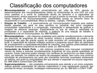 Classificação dos computadores
• Microcomputadores → surgiram comercialmente por volta de 1974, através do
desenvolvimento dos microprocessadores (todos os componentes de uma UCP em uma
única pastilha) e o nome foi justamente devido ao tamanho e à capacidade de
processamento, ambos pequenos em relação ao que já existia no mercado. Há no mercado
várias categorias de microcomputadores, classificadas quanto ao tamanho físico do
equipamento e a sua portabilidade: Mesa ou desktop, Laptops, Palmtops.
• Estação de Trabalho → é essencialmente um microcomputador projetado para realizar
tarefas pesadas, em geral na área científica ou industrial, tais como complexas
computações matemáticas e a composição, manipulação e apresentação de gráficos e
imagens de altíssima resolução. Especialmente no que se refere a velocidade do
processador e a capacidade de memória, a potência de uma estação de trabalho é
semelhante à de um minicomputador. Ex: IBM RS/6000.
• Minicomputadores → são máquinas projetadas para atender simultaneamente a demanda
por execução de programas de vários usuários, embora a quantidade de usuário e de
programas não seja tão grande quanto se pode encontrar em computadores de grande
porte. A capacidade de suportar múltiplos usuários e programas requer além de velocidade
de processamento e capacidade/velocidade de memória, uma extensa potencialidade para
manipular diversos dispositivos de entrada e saída. Ex: IBM AS/400.
• Computador de Grande Porte → são sistemas projetados para manusear considerável
volume de dados e executar simultaneamente programas de uma grande quantidade de
usuários. Essas máquinas podem interagir com centenas de usuários em um dado instante,
como, por exemplo, um sistema de reserva de passagens aéreas, bem como uma contínua
solicitação de processamento por parte dos incontáveis terminais conectados diretamente
ao sistema, aos quais os computadores têm que atender e responder em poucos segundos.
Ex: IBM 3090 e Control Data CDC 6600.
• Supercomputadores → são projetados primariamente para atender a um único propósito:
realizar grandes quantidades de cálculos matemáticos o mais rapidamente possível, tipo
previsão do tempo, simulação, modelagem tridimensional, etc. Ex: IBM 9021 e CRAY Y-MP.
 