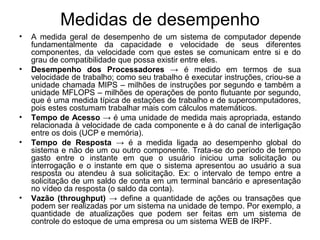 Medidas de desempenho
• A medida geral de desempenho de um sistema de computador depende
fundamentalmente da capacidade e velocidade de seus diferentes
componentes, da velocidade com que estes se comunicam entre si e do
grau de compatibilidade que possa existir entre eles.
• Desempenho dos Processadores → é medido em termos de sua
velocidade de trabalho; como seu trabalho é executar instruções, criou-se a
unidade chamada MIPS – milhões de instruções por segundo e também a
unidade MFLOPS – milhões de operações de ponto flutuante por segundo,
que é uma medida típica de estações de trabalho e de supercomputadores,
pois estes costumam trabalhar mais com cálculos matemáticos.
• Tempo de Acesso → é uma unidade de medida mais apropriada, estando
relacionada à velocidade de cada componente e à do canal de interligação
entre os dois (UCP e memória).
• Tempo de Resposta → é a medida ligada ao desempenho global do
sistema e não de um ou outro componente. Trata-se do período de tempo
gasto entre o instante em que o usuário iniciou uma solicitação ou
interrogação e o instante em que o sistema apresentou ao usuário a sua
resposta ou atendeu à sua solicitação. Ex: o intervalo de tempo entre a
solicitação de um saldo de conta em um terminal bancário e apresentação
no vídeo da resposta (o saldo da conta).
• Vazão (throughput) → define a quantidade de ações ou transações que
podem ser realizadas por um sistema na unidade de tempo. Por exemplo, a
quantidade de atualizações que podem ser feitas em um sistema de
controle do estoque de uma empresa ou um sistema WEB de IRPF.
 