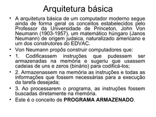 Arquitetura básica
• A arquitetura básica de um computador moderno segue
ainda de forma geral os conceitos estabelecidos pelo
Professor da Universidade de Princeton, John Von
Neumann (1903-1957), um matemático húngaro (Janos
Neumann) de origem judaica, naturalizado americano e
um dos construtores do EDVAC.
• Von Neumann propôs construir computadores que:
• 1. Codificassem instruções que pudessem ser
armazenadas na memória e sugeriu que usassem
cadeias de uns e zeros (binário) para codificá-los;
• 2. Armazenassem na memória as instruções e todas as
informações que fossem necessárias para a execução
da tarefa desejada;
• 3. Ao processarem o programa, as instruções fossem
buscadas diretamente na memória.
• Este é o conceito de PROGRAMA ARMAZENADO.
 