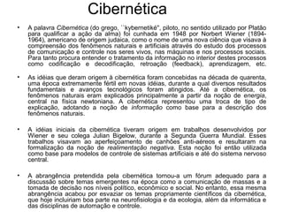 Cibernética
• A palavra Cibernética (do grego, ``kybernetiké'', piloto, no sentido utilizado por Platão
para qualificar a ação da alma) foi cunhada em 1948 por Norbert Wiener (1894-
1964), americano de origem judaica, como o nome de uma nova ciência que visava à
compreensão dos fenômenos naturais e artificiais através do estudo dos processos
de comunicação e controle nos seres vivos, nas máquinas e nos processos sociais.
Para tanto procura entender o tratamento da informação no interior destes processos
como codificação e decodificação, retroação (feedback), aprendizagem, etc.
• As idéias que deram origem à cibernética foram concebidas na década de quarenta,
uma época extremamente fértil em novas idéias, durante a qual diversos resultados
fundamentais e avanços tecnológicos foram atingidos. Até a cibernética, os
fenômenos naturais eram explicados principalmente a partir da noção de energia,
central na física newtoniana. A cibernética representou uma troca de tipo de
explicação, adotando a noção de informação como base para a descrição dos
fenômenos naturais.
• A idéias iniciais da cibernética tiveram origem em trabalhos desenvolvidos por
Wiener e seu colega Julian Bigelow, durante a Segunda Guerra Mundial. Esses
trabalhos visavam ao aperfeiçoamento de canhões anti-aéreos e resultaram na
formalização da noção de realimentação negativa. Esta noção foi então utilizada
como base para modelos de controle de sistemas artificiais e até do sistema nervoso
central.
• A abrangência pretendida pela cibernética tornou-a um fórum adequado para a
discussão sobre temas emergentes na época como a comunicação de massas e a
tomada de decisão nos níveis político, econômico e social. No entanto, essa mesma
abrangência acabou por esvaziar os temas propriamente científicos da cibernética,
que hoje incluiriam boa parte na neurofisiologia e da ecologia, além da informática e
das disciplinas de automação e controle.
 