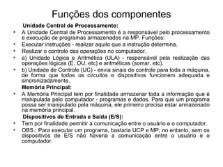 Funções dos componentes
Unidade Central de Processamento:
• A Unidade Central de Processamento é a responsável pelo processamento
e execução de programas armazenados na MP. Funções:
• Executar instruções - realizar aquilo que a instrução determina.
• Realizar o controle das operações no computador.
• a) Unidade Lógica e Aritmética (ULA) - responsável pela realização das
operações lógicas (E, OU, etc) e aritméticas (somar, etc).
• b) Unidade de Controle (UC) - envia sinais de controle para toda a máquina,
de forma que todos os circuitos e dispositivos funcionem adequada e
sincronizadamente.
Memória Principal:
• A Memória Principal tem por finalidade armazenar toda a informação que é
manipulada pelo computador - programas e dados. Para que um programa
possa ser manipulado pela máquina, ele primeiro precisa estar armazenado
na memória principal.
Dispositivos de Entrada e Saída (E/S):
• Tem por finalidade permitir a comunicação entre o usuário e o computador.
• OBS.: Para executar um programa, bastaria UCP e MP; no entanto, sem os
dispositivos de E/S não haveria a comunicação entre o usuário e o
computador.
 