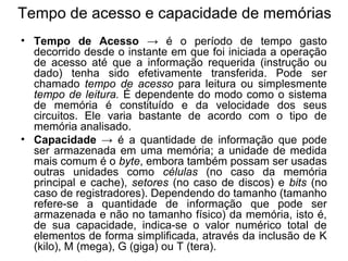 Tempo de acesso e capacidade de memórias
• Tempo de Acesso → é o período de tempo gasto
decorrido desde o instante em que foi iniciada a operação
de acesso até que a informação requerida (instrução ou
dado) tenha sido efetivamente transferida. Pode ser
chamado tempo de acesso para leitura ou simplesmente
tempo de leitura. É dependente do modo como o sistema
de memória é constituído e da velocidade dos seus
circuitos. Ele varia bastante de acordo com o tipo de
memória analisado.
• Capacidade → é a quantidade de informação que pode
ser armazenada em uma memória; a unidade de medida
mais comum é o byte, embora também possam ser usadas
outras unidades como células (no caso da memória
principal e cache), setores (no caso de discos) e bits (no
caso de registradores). Dependendo do tamanho (tamanho
refere-se a quantidade de informação que pode ser
armazenada e não no tamanho físico) da memória, isto é,
de sua capacidade, indica-se o valor numérico total de
elementos de forma simplificada, através da inclusão de K
(kilo), M (mega), G (giga) ou T (tera).
 