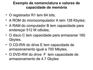 Exemplo de nomenclatura e valores de
capacidade de memória
• O registrador R1 tem 64 bits;
• A ROM do microcomputador A tem 128 Kbytes;
• A RAM do computador B tem capacidade para
endereçar 512 M células;
• O disco C tem capacidade para armazenar 160
Gbytes.
• O CD-RW do drive E tem capacidade de
armazenamento igual a 700 Mbytes.
• O DVD-RW do drive F tem capacidade de
armazenamento de 4.7 Gbytes
 