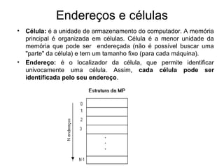 Endereços e células
• Célula: é a unidade de armazenamento do computador. A memória
principal é organizada em células. Célula é a menor unidade da
memória que pode ser endereçada (não é possível buscar uma
"parte" da célula) e tem um tamanho fixo (para cada máquina).
• Endereço: é o localizador da célula, que permite identificar
univocamente uma célula. Assim, cada célula pode ser
identificada pelo seu endereço.
 