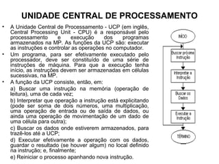 UNIDADE CENTRAL DE PROCESSAMENTO
• A Unidade Central de Processamento - UCP (em inglês,
Central Processing Unit - CPU) é a responsável pelo
processamento e execução dos programas
armazenados na MP. As funções da UCP são: executar
as instruções e controlar as operações no computador.
• Um programa, para ser efetivamente executado pelo
processador, deve ser constituído de uma série de
instruções de máquina. Para que a execução tenha
início, as instruções devem ser armazenadas em células
sucessivas, na MP.
• A função da UCP consiste, então, em:
a) Buscar uma instrução na memória (operação de
leitura), uma de cada vez;
b) Interpretar que operação a instrução está explicitando
(pode ser soma de dois números, uma multiplicação,
uma operação de entrada ou de saída de dados, ou
ainda uma operação de movimentação de um dado de
uma célula para outra);
c) Buscar os dados onde estiverem armazenados, para
trazê-los até a UCP;
d) Executar efetivamente a operação com os dados,
guardar o resultado (se houver algum) no local definido
na instrução; e, finalmente;
e) Reiniciar o processo apanhando nova instrução.
 