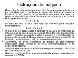 Instruções de máquina
• Uma instrução de máquina é a especificação de uma operação básica
(ou primitiva) que o hardware é capaz de realizar diretamente.
Podemos, p. ex., fabricar um processador com uma ULA capaz de
somar ou de multiplicar dois números, mas ainda não se fabricou uma
ULA capaz de executar:
X = A + B * C
de uma só vez. A ULA tem que ser instruída para executar,
separadamente:
T = B * C e A + T
• O projeto de um processador é centrado no conjunto de instruções de
máquina que se deseja que ele execute. Uma das mais fundamentais
análise e decisões do projeto envolve o tamanho e a complexidade do
conjunto de instruções. Quanto menor e mais simples o conjunto de
instruções, mais rápido é o ciclo de tempo do processador.
• Atualmente, há duas tecnologias de projeto de processadores
empregadas pelos fabricantes de mini, microcomputadores e de
estações de trabalho:
Sistemas com conjunto de instruções complexo (complex instruction
set computers – CISC); e
Sistemas com conjunto de instruções reduzido (reduced instruction set
computers – RISC).
 