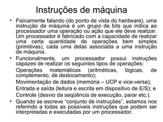 Instruções de máquina
• Fisicamente falando (do ponto de vista do hardware), uma
instrução de máquina é um grupo de bits que indica ao
processador uma operação ou ação que ele deve realizar.
Um processador é fabricado com a capacidade de realizar
uma certa quantidade de operações bem simples
(primitivas), cada uma delas associada a uma instrução
de máquina.
• Funcionalmente, um processador possui instruções
capazes de realizar os seguintes tipos de operações:
Operações matemáticas (aritméticas, lógicas, de
complemento, de deslocamento);
Movimentação de dados (memória – UCP e vice-versa);
Entrada e saída (leitura e escrita em dispositivo de E/S); e
Controle (desvio da seqüência de execução, parar etc.).
• Quando se escreve “conjunto de instruções”, estamos nos
referindo a todas as possíveis instruções que podem ser
interpretadas e executadas por um processador.
 