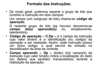 Formato das Instruções:
• De modo geral, podemos separar o grupo de bits que
constitui a instrução em dois campos:
Um campo (um subgrupo de bits) chama-se código de
operação;
O restante grupo de bits (se houver) denomina-se
campo do(s) operando(s) ou, simplesmente,
operando(s).
• Código de operação – C.Op – é o campo da instrução
cujo valor binário é a identificação (ou código) da
operação a ser realizada. Assim, cada instrução possui
um único código, o qual servirá de entrada no
decodificador da área de controle.
• Campo operando – Op – é(são) o(s) campo(s) da
instrução cujo valor binário indica a localização do dado
(ou dados) que será(ão) manipulado(s) durante a
realização da operação.
 