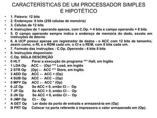 CARACTERÍSTICAS DE UM PROCESSADOR SIMPLES
E HIPOTÉTICO
• 1. Palavra: 12 bits
• 2. Endereços: 8 bits (256 células de memória)
• 3. Células de 12 bits
• 4. Instruções de 1 operando apenas, com C.Op. = 4 bits e campo operando = 8 bits
• 5. O campo operando sempre indica o endereço de memória do dado, exceto em
instruções de desvio
• 6. A UCP possui apenas um registrador de dados - o ACC com 12 bits de tamanho,
assim como, o RI, e o RDM cada um, o CI e o REM, com 8 bits cada um.
• 7. Formato das instruções : C.Op. Operando - 4 bits 8 bits
• 8. Instruções disponíveis:
• C.Op. SIGLA DESCRIÇÃO
• 0 HLT Parar a execução do programa *** Halt, em Inglês
• 1 LDA Op ACC ← (Op) *** Load, em Inglês
• 2 STR Op (Op) ← ACC *** Store, em Inglês
• 3 ADD Op ACC ← ACC + (Op)
• 4 SUB Op ACC ← ACC – (Op)
• 5 MPY Op ACC ← ACC * (Op)
• 6 JZ Op Se ACC = 0, então CI ← Op
• 7 JP Op Se ACC > 0, então CI ← Op
• 8 JN Op Se ACC < 0, então CI ← Op
• 9 JMP Op CI ← Op
• A GET Op Ler dado da porta de entrada e armazená-la em (Op)
• B PRT Op Colocar na porta referente à impressora o valor armazenado em (Op).
 
