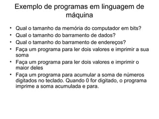 Exemplo de programas em linguagem de
máquina
• Qual o tamanho da memória do computador em bits?
• Qual o tamanho do barramento de dados?
• Qual o tamanho do barramento de endereços?
• Faça um programa para ler dois valores e imprimir a sua
soma
• Faça um programa para ler dois valores e imprimir o
maior deles
• Faça um programa para acumular a soma de números
digitados no teclado. Quando 0 for digitado, o programa
imprime a soma acumulada e para.
 