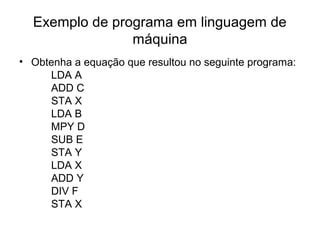 Exemplo de programa em linguagem de
máquina
• Obtenha a equação que resultou no seguinte programa:
LDA A
ADD C
STA X
LDA B
MPY D
SUB E
STA Y
LDA X
ADD Y
DIV F
STA X
 