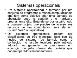 Sistemas operacionais
• Um sistema operacional é formado por um
conjunto de programas e rotinas computacionais
que têm como objetivo criar uma camada de
abstração entre o usuário e o hardware
propriamente dito. Entende-se por usuário todo
e qualquer objeto que precise de acesso aos
recursos de um computador (seja ele um
usuário "real" ou aplicativo).
• Os sistemas operacionais podem ser
classificados de três maneiras: pelo tipo do
núcleo de sistema (ou kernel, como é
conhecido no jargão técnico), pelo método
adotado ao gerenciar os programas em
execução ou pelo número de usuários que
podem operá-lo simultaneamente.
 