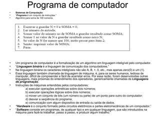 Programa de computador
• Sistemas de Computação:
• “Programa é um conjunto de instruções.”
• Algoritmo para soma de 100 números.
• Um programa de computador é a formalização de um algoritmo em linguagem inteligível pelo computador.
• “Linguagem binária é a linguagem de comunicação dos computadores.”
• Na linguagem binária os caracteres inteligíveis não são A, B, +, 0, etc., mas apenas zero(0) e um (1).
• Essa linguagem também chamada de linguagem de máquina, é, para os seres humanos, tediosa de
manipular, difícil de compreender e fácil de acarretar erros. Por essa razão, foram desenvolvidas outras
linguagens, mais próximas do entendimento dos operadores, genericamente chamadas de Linguagens
de programação.
• Instruções de máquinas entendidas pelos computadores:
a) executar operações aritméticas sobre dois números;
b) executar operações lógicas sobre dois números;
c) mover um conjunto de bits (um número ou parte) de um ponto para outro do computador;
d) desviar a seqüência do programa;
e) comunicação com algum dispositivo de entrada ou saída de dados.
• “Hardware é o conjunto formado pelos circuitos eletrônicos e partes eletromecânicas de um computador.”
• “Software consiste em programas, de qualquer tipo e em qualquer linguagem, que são introduzidos na
máquina para fazê-la trabalhar, passo a passo, e produzir algum trabalho.”
 