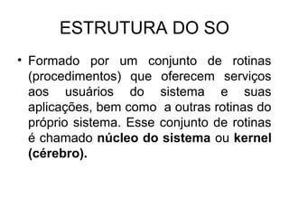 ESTRUTURA DO SO
• Formado por um conjunto de rotinas
(procedimentos) que oferecem serviços
aos usuários do sistema e suas
aplicações, bem como a outras rotinas do
próprio sistema. Esse conjunto de rotinas
é chamado núcleo do sistema ou kernel
(cérebro).
 
