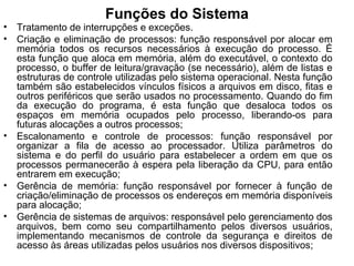 Funções do Sistema
• Tratamento de interrupções e exceções.
• Criação e eliminação de processos: função responsável por alocar em
memória todos os recursos necessários à execução do processo. É
esta função que aloca em memória, além do executável, o contexto do
processo, o buffer de leitura/gravação (se necessário), além de listas e
estruturas de controle utilizadas pelo sistema operacional. Nesta função
também são estabelecidos vínculos físicos a arquivos em disco, fitas e
outros periféricos que serão usados no processamento. Quando do fim
da execução do programa, é esta função que desaloca todos os
espaços em memória ocupados pelo processo, liberando-os para
futuras alocações a outros processos;
• Escalonamento e controle de processos: função responsável por
organizar a fila de acesso ao processador. Utiliza parâmetros do
sistema e do perfil do usuário para estabelecer a ordem em que os
processos permanecerão à espera pela liberação da CPU, para então
entrarem em execução;
• Gerência de memória: função responsável por fornecer à função de
criação/eliminação de processos os endereços em memória disponíveis
para alocação;
• Gerência de sistemas de arquivos: responsável pelo gerenciamento dos
arquivos, bem como seu compartilhamento pelos diversos usuários,
implementando mecanismos de controle da segurança e direitos de
acesso às áreas utilizadas pelos usuários nos diversos dispositivos;
 