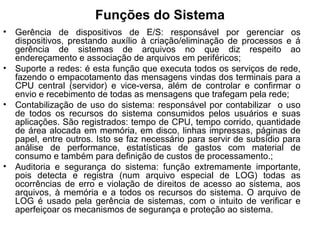 Funções do Sistema
• Gerência de dispositivos de E/S: responsável por gerenciar os
dispositivos, prestando auxílio à criação/eliminação de processos e á
gerência de sistemas de arquivos no que diz respeito ao
endereçamento e associação de arquivos em periféricos;
• Suporte a redes: é esta função que executa todos os serviços de rede,
fazendo o empacotamento das mensagens vindas dos terminais para a
CPU central (servidor) e vice-versa, além de controlar e confirmar o
envio e recebimento de todas as mensagens que trafegam pela rede;
• Contabilização de uso do sistema: responsável por contabilizar o uso
de todos os recursos do sistema consumidos pelos usuários e suas
aplicações. São registrados: tempo de CPU, tempo corrido, quantidade
de área alocada em memória, em disco, linhas impressas, páginas de
papel, entre outros. Isto se faz necessário para servir de subsídio para
análise de performance, estatísticas de gastos com material de
consumo e também para definição de custos de processamento.;
• Auditoria e segurança do sistema: função extremamente importante,
pois detecta e registra (num arquivo especial de LOG) todas as
ocorrências de erro e violação de direitos de acesso ao sistema, aos
arquivos, à memória e a todos os recursos do sistema. O arquivo de
LOG é usado pela gerência de sistemas, com o intuito de verificar e
aperfeiçoar os mecanismos de segurança e proteção ao sistema.
 