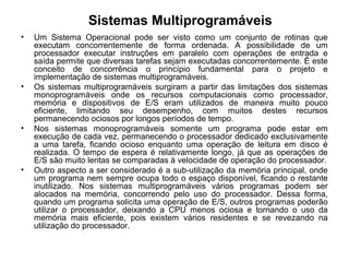 Sistemas Multiprogramáveis
• Um Sistema Operacional pode ser visto como um conjunto de rotinas que
executam concorrentemente de forma ordenada. A possibilidade de um
processador executar instruções em paralelo com operações de entrada e
saída permite que diversas tarefas sejam executadas concorrentemente. É este
conceito de concorrência o princípio fundamental para o projeto e
implementação de sistemas multiprogramáveis.
• Os sistemas multiprogramáveis surgiram a partir das limitações dos sistemas
monoprogramáveis onde os recursos computacionais como processador,
memória e dispositivos de E/S eram utilizados de maneira muito pouco
eficiente, limitando seu desempenho, com muitos destes recursos
permanecendo ociosos por longos períodos de tempo.
• Nos sistemas monoprogramáveis somente um programa pode estar em
execução de cada vez, permanecendo o processador dedicado exclusivamente
a uma tarefa, ficando ocioso enquanto uma operação de leitura em disco é
realizada. O tempo de espera é relativamente longo, já que as operações de
E/S são muito lentas se comparadas à velocidade de operação do processador.
• Outro aspecto a ser considerado é a sub-utilização da memória principal, onde
um programa nem sempre ocupa todo o espaço disponível, ficando o restante
inutilizado. Nos sistemas multiprogramáveis vários programas podem ser
alocados na memória, concorrendo pelo uso do processador. Dessa forma,
quando um programa solicita uma operação de E/S, outros programas poderão
utilizar o processador, deixando a CPU menos ociosa e tornando o uso da
memória mais eficiente, pois existem vários residentes e se revezando na
utilização do processador.
 