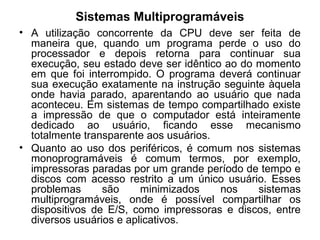 Sistemas Multiprogramáveis
• A utilização concorrente da CPU deve ser feita de
maneira que, quando um programa perde o uso do
processador e depois retorna para continuar sua
execução, seu estado deve ser idêntico ao do momento
em que foi interrompido. O programa deverá continuar
sua execução exatamente na instrução seguinte àquela
onde havia parado, aparentando ao usuário que nada
aconteceu. Em sistemas de tempo compartilhado existe
a impressão de que o computador está inteiramente
dedicado ao usuário, ficando esse mecanismo
totalmente transparente aos usuários.
• Quanto ao uso dos periféricos, é comum nos sistemas
monoprogramáveis é comum termos, por exemplo,
impressoras paradas por um grande período de tempo e
discos com acesso restrito a um único usuário. Esses
problemas são minimizados nos sistemas
multiprogramáveis, onde é possível compartilhar os
dispositivos de E/S, como impressoras e discos, entre
diversos usuários e aplicativos.
 